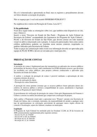 48
Ela só é sistematizada e apresentada ao final, mas os registros e procedimentos devem
ser feitos durante a execução do projeto.
Não se esqueça que é você está usando DINHEIRO PÚBLICO!!!!
Na seqüência há o roteiro da Prestação de Contas. Leia Já!!!!
9) Da publicidade
Você deve seguir todas as orientações sobre isso, que também estão disponíveis no site,
mas o básico é:
Inserir o texto “Governo do Estado de São Paulo - Programa de Ação Cultural da
Secretaria da Cultura” acompanhado das logomarcas do Programa de Ação Cultural -
ProAC e do Governo do Estado de São Paulo, que deverá constar em todo material
visual ou aditivo relacionado com o projeto. A marca do patrocinador, bem como outros
créditos publicitários poderão ser inseridas neste mesmo contexto, respeitados os
padrões indicados pela Secretaria de Cultura.
Todas as peças de comunicação onde existir essa informação deverão ser aprovadas pela
equipe do ProAC ICMS e devem ser enviadas por e-mail para eles.
PRESTAÇÃO DE CONTAS
Introdução
A prestação de contas é fundamental para dar transparência na aplicação dos recursos públicos
provenientes de Incentivo Fiscal, onde contribuintes do ICMS destinam recursos, que deveriam
ser recolhidos aos cofres públicos, para projetos culturais credenciados e aprovados pela
Secretaria de Estado da Cultura.
A análise e avaliação da prestação de contas é possível mediante a apresentação de dois
conjuntos distintos de prova:
- Prova de realização do objeto
- Prestação de contas financeiras
A prestação de contas permite constatar que os recursos públicos foram aplicados dentro dos
critérios de interesse público e artístico; compatibilidade de custos; atendimento à legislação
relativa ao Programa de Ação Cultural.
O procedimento de verificação da prestação de contas é feito pelo Departamento de Fomento à
Cultura e consiste na análise documental que comprovam a realização do projeto.
Após análise o Proponente estará apto a apresentar novo “Projeto”, perante esta Secretaria de
Estado da Cultura, não o eximindo, entretanto, da responsabilidade de atender a qualquer outro
tipo de questionamento ou solicitação, proveniente de quaisquer outros órgãos oficiais de
controle e fiscalização, sejam eles federais, estaduais ou municipais.
Legislação
O Programa de Ação Cultural foi instituído pela Lei Estadual 12.268, de 20 de fevereiro de
2006, posteriormente regulamentada pelas seguintes normas:
- Decreto 54.275, de 27/04/09
- Decreto SF 51.944, de 29/06/07
- Resolução SC 07, de 30/01/09
- Resolução SC 22, de 15/04/09
 