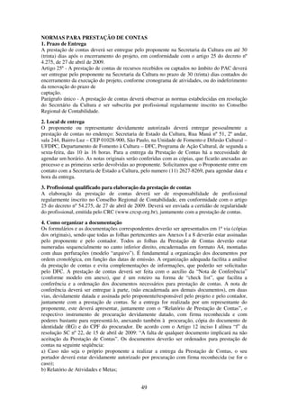 49
NORMAS PARA PRESTAÇÃO DE CONTAS
1. Prazo de Entrega
A prestação de contas deverá ser entregue pelo proponente na Secretaria da Cultura em até 30
(trinta) dias após o encerramento do projeto, em conformidade com o artigo 25 do decreto nº
4.275, de 27 de abril de 2009.
Artigo 25º - A prestação de contas de recursos recebidos ou captados no âmbito do PAC deverá
ser entregue pelo proponente na Secretaria da Cultura no prazo de 30 (trinta) dias contados do
encerramento da execução do projeto, conforme cronograma de atividades, ou do indeferimento
da renovação do prazo de
captação.
Parágrafo único - A prestação de contas deverá observar as normas estabelecidas em resolução
do Secretário da Cultura e ser subscrita por profissional regularmente inscrito no Conselho
Regional de Contabilidade.
2. Local de entrega
O proponente ou representante devidamente autorizado deverá entregar pessoalmente a
prestação de contas no endereço: Secretaria de Estado da Cultura, Rua Mauá nº 51, 2º andar,
sala 244, Bairro Luz – CEP 01028-900, São Paulo, na Unidade de Fomento e Difusão Cultural –
UFDPC, Departamento de Fomento à Cultura – DFC, Programa de Ação Cultural, de segunda a
sexta-feira, das 10 às 16 horas. Para a entrega da Prestação de Contas há a necessidade de
agendar um horário. As notas originais serão conferidas com as cópias, que ficarão anexadas ao
processo e as primeiras serão devolvidas ao proponente. Solicitamos que o Proponente entre em
contato com a Secretaria de Estado a Cultura, pelo numero (11) 2627-8269, para agendar data e
hora da entrega.
3. Profissional qualificado para elaboração da prestação de contas
A elaboração da prestação de contas deverá ser de responsabilidade de profissional
regularmente inscrito no Conselho Regional de Contabilidade, em conformidade com o artigo
25 do decreto nº 54.275, de 27 de abril de 2009. Deverá ser enviada a certidão de regularidade
do profissional, emitida pelo CRC (www.crcsp.org.br), juntamente com a prestação de contas.
4. Como organizar a documentação
Os formulários e as documentações correspondentes deverão ser apresentados em 1ª via (cópias
dos originais), sendo que todas as folhas pertencentes aos Anexos I a 8 deverão estar assinadas
pelo proponente e pelo contador. Todos as folhas da Prestação de Contas deverão estar
numeradas sequencialmente no canto inferior direito, encadernadas em formato A4, montadas
com duas perfurações (modelo “arquivo”). É fundamental a organização dos documentos por
ordem cronológica, em função das datas de emissão. A organização adequada facilita a análise
da prestação de contas e evita complementações de informações, que poderão ser solicitadas
pelo DFC. A prestação de contas deverá ser feita com o auxílio da “Nota de Conferência”
(conforme modelo em anexo), que é um roteiro na forma de “check list”, que facilita a
conferência e a ordenação dos documentos necessários para prestação de contas. A nota de
conferência deverá ser entregue à parte, (não encadernada aos demais documentos), em duas
vias, devidamente datada e assinada pelo proponente/responsável pelo projeto e pelo contador,
juntamente com a prestação de contas. Se a entrega for realizada por um representante do
proponente, este deverá apresentar, juntamente com o “Relatório de Prestação de Contas”, o
respectivo instrumento de procuração devidamente datado, com firma reconhecida e com
poderes bastante para representá-lo, anexando também à procuração, cópia do documento de
identidade (RG) e do CPF do procurador. De acordo com o Artigo 12 inciso I alínea “f” da
resolução SC nº 22, de 15 de abril de 2009: “A falta de qualquer documento implicará na não
aceitação da Prestação de Contas”. Os documentos deverão ser ordenados para prestação de
contas na seguinte seqüência:
a) Caso não seja o próprio proponente a realizar a entrega da Prestação de Contas, o seu
portador deverá estar devidamente autorizado por procuração com firma reconhecida (se for o
caso);
b) Relatório de Atividades e Metas;
 