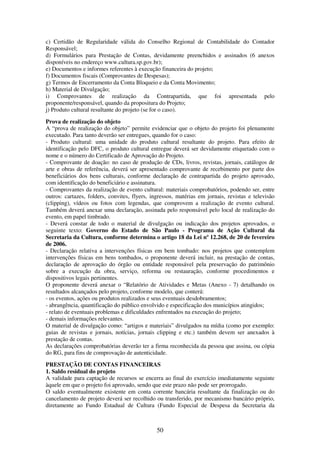 50
c) Certidão de Regularidade válida do Conselho Regional de Contabilidade do Contador
Responsável;
d) Formulários para Prestação de Contas, devidamente preenchidos e assinados (6 anexos
disponíveis no endereço www.cultura.sp.gov.br);
e) Documentos e informes referentes à execução financeira do projeto;
f) Documentos fiscais (Comprovantes de Despesas);
g) Termos de Encerramento da Conta Bloqueio e da Conta Movimento;
h) Material de Divulgação;
i) Comprovantes de realização da Contrapartida, que foi apresentada pelo
proponente/responsável, quando da propositura do Projeto;
j) Produto cultural resultante do projeto (se for o caso).
Prova de realização do objeto
A “prova de realização do objeto” permite evidenciar que o objeto do projeto foi plenamente
executado. Para tanto deverão ser entregues, quando for o caso:
- Produto cultural: uma unidade do produto cultural resultante do projeto. Para efeito de
identificação pelo DFC, o produto cultural entregue deverá ser devidamente etiquetado com o
nome e o número do Certificado de Aprovação do Projeto.
- Comprovante de doação: no caso de produção de CDs, livros, revistas, jornais, catálogos de
arte e obras de referência, deverá ser apresentado comprovante de recebimento por parte dos
beneficiários dos bens culturais, conforme declaração de contrapartida do projeto aprovado,
com identificação do beneficiário e assinatura.
- Comprovantes da realização de evento cultural: materiais comprobatórios, podendo ser, entre
outros: cartazes, folders, convites, flyers, ingressos, matérias em jornais, revistas e televisão
(clipping), vídeos ou fotos com legendas, que comprovem a realização de evento cultural.
Também deverá anexar uma declaração, assinada pelo responsável pelo local de realização do
evento, em papel timbrado.
- Deverá constar de todo o material de divulgação ou indicação dos projetos aprovados, o
seguinte texto: Governo do Estado de São Paulo - Programa de Ação Cultural da
Secretaria da Cultura, conforme determina o artigo 18 da Lei nº 12.268, de 20 de fevereiro
de 2006.
- Declaração relativa a intervenções físicas em bem tombado: nos projetos que contemplem
intervenções físicas em bens tombados, o proponente deverá incluir, na prestação de contas,
declaração de aprovação do órgão ou entidade responsável pela preservação do patrimônio
sobre a execução da obra, serviço, reforma ou restauração, conforme procedimentos e
dispositivos legais pertinentes.
O proponente deverá anexar o “Relatório de Atividades e Metas (Anexo - 7) detalhando os
resultados alcançados pelo projeto, conforme modelo, que conterá:
- os eventos, ações ou produtos realizados e seus eventuais desdobramentos;
- abrangência, quantificação do público envolvido e especificação dos municípios atingidos;
- relato de eventuais problemas e dificuldades enfrentados na execução do projeto;
- demais informações relevantes.
O material de divulgação como: “artigos e materiais” divulgados na mídia (como por exemplo:
guias de revistas e jornais, notícias, jornais clipping e etc.) também devem ser anexados à
prestação de contas.
As declarações comprobatórias deverão ter a firma reconhecida da pessoa que assina, ou cópia
do RG, para fins de comprovação de autenticidade.
PRESTAÇÃO DE CONTAS FINANCEIRAS
1. Saldo residual do projeto
A validade para captação de recursos se encerra ao final do exercício imediatamente seguinte
àquele em que o projeto foi aprovado, sendo que este prazo não pode ser prorrogado.
O saldo eventualmente existente em conta corrente bancária resultante da finalização ou do
cancelamento de projeto deverá ser recolhido ou transferido, por mecanismo bancário próprio,
diretamente ao Fundo Estadual de Cultura (Fundo Especial de Despesa da Secretaria da
 