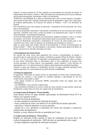 51
Cultura), no prazo máximo de 30 dias contados do encerramento da execução do projeto. O
Departamento de Fomento à Cultura - DFC providenciará a transferência dos recursos mediante
autorização do proponente, informando o saldo a ser transferido.
Também há a possibilidade de o saldo ser transferido para conta corrente bancária vinculada a
outro projeto já aprovado, mediante solicitação escrita do proponente e ainda com a aprovação:
da empresa patrocinadora, da Comissão de Análise de Projetos - CAP e do Secretário da
Cultura.
Para transferência para outro projeto já aprovado, o proponente deverá protocolar três cartas
para a movimentação:
a) Carta do proponente solicitando e autorizando a transferência da sua conta para outro projeto
aprovado, constando valor exato e nomes do projeto e do proponente para o qual os recursos
serão transferidos. Assinada pelo Proponente.
b) Carta do Patrocinador autorizando esta transferência, também constando o valor e os nomes
dos projetos envolvidos. Assinada pelo representante legal (ou procurador autorizado).
c) Carta do Proponente autorizando a transferência de recursos de outro projeto para o seu,
constando valor exato, nomes do projeto e do proponente que transferem os recursos.
Após as contas terem sido zeradas, deverá ser providenciado o “Termo de Encerramento de
Conta Corrente” – TECC, da conta bloqueio e movimento, emitidos pela agência do Banco do
Brasil., que deverá ser anexado à prestação de contas.
2. Preenchimento das Notas Fiscais
Na emissão das notas fiscais para pagamento dos serviços correspondentes ao projeto, é
necessário que no corpo da nota se coloque a referência ao projeto (Nome do Projeto e número
ProAC – o nº do seu certificado). É importante o preenchimento completo, de todos os campos
da nota fiscal, fornecendo todas as informações sobre os bens adquiridos ou locados e/ou
serviços prestados, de forma legível, com quantidade, valores unitários e total. Deverão ser
apresentadas em 1ª via, dentro do prazo de vigência determinado pela autoridade fazendária.
Atenção: as guias dos impostos e contribuições deverão ser pagos conforme legislação fiscal
vigente, para tanto, há a necessidade de um profissional da contabilidade.
3. Formas de pagamento
O pagamento relacionado ao projeto deverá ser apresentado de forma clara, demonstrando a
destinação dos recursos, o que poderá ser realizado mediante a apresentação de um dos
comprovantes relacionados a seguir:
- com cheque nominal ao favorecido (PF/PJ), procurando emitir um cheque para cada
“título/boleto”;
- com TED/DOC, com os devidos comprovantes;
- com transferência eletrônica nos caixas (cartão da conta corrente) ou pela internet, desde que
devidamente comprovada com xérox do comprovante de transferência.
4. Comprovantes de Despesas – Pessoa Jurídica
Toda despesa deverá ser paga mediante apresentação de Documento Fiscal (N F ou
Fatura), nos seguintes termos:
- emitido em nome do proponente;
- ter data compatível ao período de realização do projeto;
- trazer a indicação do nome e do número (nº do certificado) do projeto aprovado;
- especificar o material adquirido ou serviço prestado;
- quando for o caso, apresentar as indicações dos valores das retenções e respectivos
comprovantes de pagamentos;
Atenção: as notas originais deverão ser guardadas por 5 anos.
5. Comprovantes de Despesas – Pessoa Física
Poderão ser utilizados recibos quando se tratar de contratação de pessoa física. Os
recibos de pagamento de autônomos – RPA deverão ser apresentados como segue:
- ter data compatível ao período de realização do projeto;
 