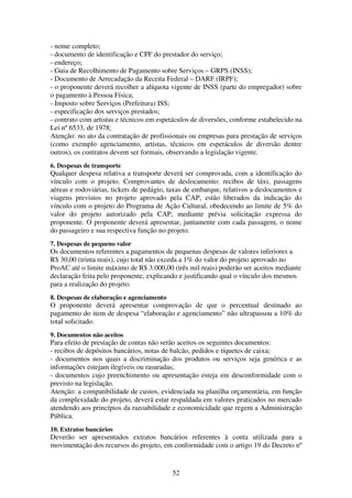 52
- nome completo;
- documento de identificação e CPF do prestador do serviço;
- endereço;
- Guia de Recolhimento de Pagamento sobre Serviços – GRPS (INSS);
- Documento de Arrecadação da Receita Federal – DARF (IRPF);
- o proponente deverá recolher a alíquota vigente de INSS (parte do empregador) sobre
o pagamento à Pessoa Física;
- Imposto sobre Serviços (Prefeitura) ISS;
- especificação dos serviços prestados;
- contrato com artistas e técnicos em espetáculos de diversões, conforme estabelecido na
Lei nº 6533, de 1978;
Atenção: no ato da contratação de profissionais ou empresas para prestação de serviços
(como exemplo agenciamento, artistas, técnicos em espetáculos de diversão dentre
outros), os contratos devem ser formais, observando a legislação vigente.
6. Despesas de transporte
Qualquer despesa relativa a transporte deverá ser comprovada, com a identificação do
vínculo com o projeto. Comprovantes de deslocamento: recibos de táxi, passagens
aéreas e rodoviárias, tickets de pedágio, taxas de embarque, relativos a deslocamentos e
viagens previstos no projeto aprovado pela CAP, estão liberados da indicação do
vínculo com o projeto do Programa de Ação Cultural, obedecendo ao limite de 5% do
valor do projeto autorizado pela CAP, mediante prévia solicitação expressa do
proponente. O proponente deverá apresentar, juntamente com cada passagem, o nome
do passageiro e sua respectiva função no projeto.
7. Despesas de pequeno valor
Os documentos referentes a pagamentos de pequenas despesas de valores inferiores a
R$ 30,00 (trinta reais), cujo total não exceda a 1% do valor do projeto aprovado no
ProAC até o limite máximo de R$ 3.000,00 (três mil reais) poderão ser aceitos mediante
declaração feita pelo proponente, explicando e justificando qual o vínculo dos mesmos
para a realização do projeto.
8. Despesas de elaboração e agenciamento
O proponente deverá apresentar comprovação de que o percentual destinado ao
pagamento do item de despesa “elaboração e agenciamento” não ultrapassou a 10% do
total solicitado.
9. Documentos não aceitos
Para efeito de prestação de contas não serão aceitos os seguintes documentos:
- recibos de depósitos bancários, notas de balcão, pedidos e tíquetes de caixa;
- documentos nos quais a discriminação dos produtos ou serviços seja genérica e as
informações estejam ilegíveis ou rasuradas;
- documentos cujo preenchimento ou apresentação esteja em desconformidade com o
previsto na legislação.
Atenção: a compatibilidade de custos, evidenciada na planilha orçamentária, em função
da complexidade do projeto, deverá estar respaldada em valores praticados no mercado
atendendo aos princípios da razoabilidade e economicidade que regem a Administração
Pública.
10. Extratos bancários
Deverão ser apresentados extratos bancários referentes à conta utilizada para a
movimentação dos recursos do projeto, em conformidade com o artigo 19 do Decreto nº
 