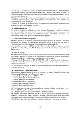 53
54.275, de 27 de abril de 2009. Os extratos deverão demonstrar a movimentação
financeira referente ao período compreendido entre a primeira liberação de recursos e o
último pagamento. De forma que seja possível conciliar os documentos de gastos com a
movimentação bancária.
O proponente deverá apresentar documento explicativo, sempre que for necessário, para
esclarecer eventuais ajustes feitos pela instituição financeira, tais como estornos ou
movimentações feitas pelo Banco.
Atenção: os recursos do projeto deverão ser movimentados única e exclusivamente na
conta aberta com essa finalidade específica.
11. Aplicação Financeira
Os recursos poderão ser aplicados na conta bancária aberta para o projeto, ou seja, na
mesma instituição financeira onde as contas foram abertas para o projeto, e os
rendimentos auferidos devem ser comprovados por demonstrativo bancário. Os
rendimentos deverão ser aplicados integralmente no projeto.
12. Alteração no orçamento do projeto
Qualquer alteração na planilha orçamentária (remanejamento de recursos), que não
ultrapasse 20% do valor de cada rubrica dos grandes grupos de despesa e não altere o
valor total do projeto aprovado, não necessitará de autorização da CAP.
As alterações superiores a 20%, que não altere o valor total do projeto aprovado,
poderão ser autorizadas pela CAP, desde que encaminhada solicitação por escrito, em
tempo hábil.
13. Prazo de execução
Os documentos de gastos deverão estar dentro do prazo de execução do projeto. Não
poderão ser lançados na prestação de contas custos com multas, juros ou atualizações
monetárias referentes a pagamentos e recolhimentos fora do prazo.
O Artigo 25 da Resolução nº 22, de 15/04/09, veda o ressarcimento de despesas
realizadas antes da data do recebimento da primeira parcela ou parcela única dos
recursos incentivados.
As solicitações de alteração do prazo de execução (prorrogação) deverão ser submetidos
à aprovação da CAP.
14. Formulário para Prestação de Contas
Dentro da prestação de contas deverão ser entregues os anexos disponíveis, no site da
Secretaria da Cultura para download, como segue:
- Anexo 1 - Prestação de Contas - ICMS;
- Anexo 2 - Execução de Receita e Despesa;
- Anexo 3 - Execução das Despesas;
- Anexo 4 - Relação de Pagamentos;
- Anexo 5 - Lançamentos Agrupados;
- Anexo 6 - Conciliação Bancária.
15. Casos de projetos aprovados e não executados que perderam validade, segundo artigo 21 do
Decreto nº 54.275 de Abril de 2009
15.1. Projetos aprovados que não realizaram a abertura da conta
Os projetos que foram aprovados pela CAP e não realizaram a abertura das contas
bloqueio e movimento, para a liberação do CGP, deverão mandar uma declaração
afirmando que as contas não foram abertas e que solicita o cancelamento do projeto.
15.2. Projetos aprovados que realizaram a abertura das contas e não captaram recursos
 