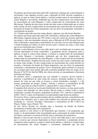 54
Os projetos que foram aprovados pela CAP, realizaram a abertura das contas bloqueio e
movimento e não captaram recursos, para a liberação do CGP, deverão comparecer a
agência, na qual as contas foram abertas, e solicitar comprovantes de encerramento das
contas bloqueio e movimento, lembrando que são dois comprovantes, um comprovante
de encerramento da conta Bloqueio, e outro comprovante de encerramento da conta
Movimento. Também deverão trazer extrato das duas contas evidenciando que as contas
estão zeradas. Os dois comprovantes de encerramento das contas deverão ser enviados a
Secretaria de Estado da Cultura juntamente com um oficio do proponente solicitando o
cancelamento do projeto.
15.3. Projetos aprovados que tem contas abertas, captaram, mas não foram liberados
Os projetos que foram aprovados pela CAP, realizaram a abertura das contas Bloqueio e
Movimento, captaram menos que 35% (trinta e cinco pro cento) dos recursos aprovados
nos projeto e não movimentaram recursos, para a liberação do CGP, deverão fazer um
oficio solicitando e autorizando a transferência do valor que esta na conta bloqueio para
o Fundo Estadual da Cultura. O oficio deverá conter o numero da conta e valor exato
que irá ser transferido para o Fundo.
Quando a conta bloqueio estiver com saldo igual a zero, revelando que os recursos que
estavam depositados já foram transferidos, o proponente deverá comparecer junto a
agência, na qual as contas foram abertas, e solicitar os comprovantes de encerramento
das contas bloqueio e movimento, lembrando que são dois comprovantes, um
comprovante de encerramento da conta Bloqueio, e outro comprovante de encerramento
da conta Movimento. Também deverão trazer extrato das duas contas evidenciando que
as contas estão zeradas. Os dois comprovantes de encerramento das contas deverão ser
enviados a Secretaria de Estado da Cultura juntamente com um oficio do proponente
solicitando o cancelamento do projeto. Caso o Proponente queira transferir os recursos
de seu projeto para outro projeto aprovado (conforme parágrafo único do Artigo 22 do
Decreto nº 54.275 de Abril de 2009), três ofícios deverão ser encaminhados à Secretaria
de Estado da Cultura.
No primeiro oficio, o proponente que esta cedendo os recursos, deverá solicitar e
autorizar a transferência do valor exato dos recursos, incluindo também no oficio, o
numero da conta em que estão os recursos a serem transferidos, exemplo: (...) Eu
(nome), proponente do projeto ‘Fulano’, Solicito e Autorizo a transferência de R$
1.356,37, que estão na conta 01-02541-3, agencia 0012-2, para o Projeto ‘Tal’.
O segundo oficio deverá ser escrito pelo beneficiário dos recursos, ou seja, quem recebe
os recursos não utilizados no outro projeto. Deverá conter os valores exatos a serem
transferidos, exemplo: Eu (nome), proponente do projeto ‘Tal’, Autorizo a transferência
de R$ 1.356,37, o qual sou Proponente (ou representante legal da pessoa jurídica).
No terceiro oficio a empresa patrocinadora deverá, também autorizar a transferência dos
recursos não utilizados, pois a marca dela também será colocada no projeto que esta
recebendo os recursos. Exemplo: Autorizamos a transferência de R$ 1.356,33 do
Projeto ‘Fulano’ para o Projeto ‘Tal’.
Os três ofícios deverão ser enviados para a Secretaria de Estado da Cultura,
devidamente assinados pelos três responsáveis.
Desta maneira os três ofícios (o do Proponente que transfere, o do proponente que
recebe e o do patrocinador) serão encaminhados para a autorização do senhor Secretario
de Cultura, retornado à secretaria do ProAC para a solicitação da transferência.
Quando a conta em que estavam os recursos, estiver com saldo igual a zero, revelando
que os recursos que estavam depositados já foram transferidos, o proponente deverá
comparecer junto a agencia, na qual as contas foram abertas, e solicitar os comprovantes
de encerramento das contas bloqueio e movimento, lembrando que são dois
 