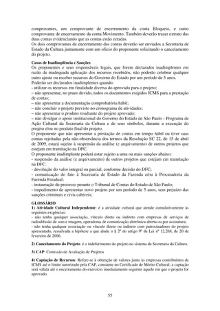 55
comprovantes, um comprovante de encerramento da conta Bloqueio, e outro
comprovante de encerramento da conta Movimento. Também deverão trazer extrato das
duas contas evidenciando que as contas estão zeradas.
Os dois comprovantes de encerramento das contas deverão ser enviados a Secretaria de
Estado da Cultura juntamente com um oficio do proponente solicitando o cancelamento
do projeto.
Casos de Inadimplência e Sanções
Os proponentes e seus responsáveis legais, que forem declarados inadimplentes em
razão da inadequada aplicação dos recursos recebidos, não poderão celebrar qualquer
outro ajuste ou receber recursos do Governo do Estado por um período de 5 anos.
Poderão ser declarados inadimplentes quando:
- utilizar os recursos em finalidade diversa do aprovado para o projeto;
– não apresentar, no prazo devido, todos os documentos exigidos ICMS para a prestação
de contas;
– não apresentar a documentação comprobatória hábil;
– não concluir o projeto previsto no cronograma de atividades;
– não apresentar o produto resultante do projeto aprovado;
– não divulgar o apoio institucional do Governo do Estado de São Paulo - Programa de
Ação Cultural da Secretaria da Cultura e de seus símbolos, durante a execução do
projeto e/ou no produto final do projeto.
O proponente que não apresentar a prestação de contas em tempo hábil ou tiver suas
contas rejeitadas pela não-observância dos termos da Resolução SC 22, de 15 de abril
de 2009, estará sujeito à suspensão da análise (e arquivamento) de outros projetos que
estejam em tramitação na DFC.
O proponente inadimplente poderá estar sujeito a uma ou mais sanções abaixo:
- suspensão da análise (e arquivamento) de outros projetos que estejam em tramitação
na DFC.
- devolução do valor integral ou parcial, conforme decisão do DFC;
- comunicação do fato à Secretaria de Estado da Fazenda e/ou à Procuradoria da
Fazenda Estadual;
- instauração de processo perante o Tribunal de Contas do Estado de São Paulo;
- impedimento de apresentar novo projeto por um período de 5 anos, sem prejuízo das
sanções criminais e civis cabíveis;
GLOSSÁRIO
1) Atividade Cultural Independente: é a atividade cultural que atende cumulativamente às
seguintes exigências:
- não tenha qualquer associação, vínculo direto ou indireto com empresas de serviços de
radiodifusão de som e imagem, operadoras de comunicação eletrônica aberta ou por assinatura;
- não tenha qualquer associação ou vínculo direto ou indireto com patrocinadores do projeto
apresentado, ressalvada a hipótese a que alude o § 2º do artigo 9º da Lei nº 12.268, de 20 de
fevereiro de 2006.
2) Cancelamento do Projeto: é o indeferimento do projeto no sistema da Secretaria da Cultura.
3) CAP: Comissão de Avaliação de Projetos
4) Captação de Recursos: Refere-se à obtenção de valores junto às empresas contribuintes de
ICMS até o limite autorizado pela CAP, constante no Certificado de Mérito Cultural; a captação
será válida até o encerramento do exercício imediatamente seguinte àquele em que o projeto for
aprovado.
 