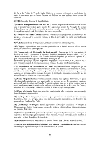 56
5) Carta de Pedido de Transferência: Ofício do proponente solicitando a transferência de
saldo remanescente para o Fundo Estadual da Cultura ou para qualquer outro projeto já
aprovado.
6) CRC: Conselho Regional de Contabilidade.
7) Certidão de Regularidade Válida do CRC (Conselho Regional de Contabilidade): Certidão
que o contador responsável pelo projeto deve apresentar dentro da Prestação de Contas
indicando que o profissional está regular perante o conselho para atendimento à Lei 5.307/86
(prestação de contas); pode de obtida no site www.crcsp.org.br.
8) Certificado de Mérito Cultural: contem a identificação do proponente, a denominação do
projeto e seu respectivo segmento cultural, a data da aprovação e o valor autorizado para
captação.
9) CGP: Cadastro Geral de Proponentes, efetuado no site www.cultura.sp.gov.br.
10) Clipping: Apanhado de notícias/reportagens/anúncios m jornais, revistas, sites e outros
meios de comunicação sobre o projeto.
11) Comprovantes de Realização da Contrapartida: Declarações do(s) representante(s)
legal(is) do local(s) confirmando a realização do objeto do projeto, devendo conter “Data” e
“Hora” da realização do evento, com firma reconhecida da pessoa que assina ou cópia do RG,
para fins de autenticidade; podem ser também declarações de
recebimento por doação de parte do produto do projeto – caso de livros, CD’s, DVD’s, etc. -
com firma reconhecida da pessoa que assina ou cópia do RG, para fins de autenticidade.
12) Comprovantes de Encerramento da Conta: São documentos que comprovam que as
contas bloqueio e movimento foram encerradas, poder ser o Termo de Encerramento de Conta,
carimbado e assinado pelo gerente e pelo titular (ou titulares) da conta; ou podem ser
declarações, confeccionados em papel timbrado da instituição financeira, informando que as
contas bloqueio e movimento foram encerradas.
13) Conta Bloqueio: Conta específica destinada somente para captação de recursos, os quais
são depositados diretamente pelo patrocinador do projeto, através de mecanismo bancário,
processado pela Secretaria da Fazenda. A transferência de recursos da conta bloqueio para a
conta movimento poderá ser efetuada mediante solicitação escrita à Secretaria da Cultura,
quando o proponente houver captado no mínimo 35% do valor previsto aprovado.
14) Conta Movimento: Conta que deverá ser movimentada pela proponente para pagamento
integral das despesas do projeto.
15) Contrapartida: Compromisso assumido pelo proponente em contribuir com recursos
financeiros, bens ou serviços, desde que economicamente mensuráveis, em benefício da
população do Estado de São Paulo.
16) Coordenação de Projeto: Termo equivalente a Produção (Executiva) do Projeto e
Organização do Projeto; compreende a supervisão, gerência e integração de todas as atividades
de execução do projeto.
17) Curador (Curadoria): profissional capacitado responsável pela concepção, montagem e
supervisão de uma exposição (segmento Artes Plásticas, Visuais e Design), como também a
execução e revisão do catálogo da exposição.
18) DARF: Documento de Arrecadação da Receita Federal (PIS, COFINS e demais tributos)
19) Declaração assinada pelo Responsável pelo local de realização do evento: Declaração
assinada pelo representante legal do local de realização do evento.
 