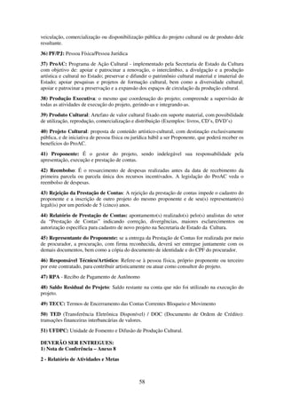 58
veiculação, comercialização ou disponibilização pública do projeto cultural ou de produto dele
resultante.
36) PF/PJ: Pessoa Física/Pessoa Jurídica
37) ProAC: Programa de Ação Cultural - implementado pela Secretaria de Estado da Cultura
com objetivo de: apoiar e patrocinar a renovação, o intercâmbio, a divulgação e a produção
artística e cultural no Estado; preservar e difundir o patrimônio cultural material e imaterial do
Estado; apoiar pesquisas e projetos de formação cultural, bem como a diversidade cultural;
apoiar e patrocinar a preservação e a expansão dos espaços de circulação da produção cultural.
38) Produção Executiva: o mesmo que coordenação do projeto; compreende a supervisão de
todas as atividades de execução do projeto, gerindo-as e integrando-as.
39) Produto Cultural: Artefato de valor cultural fixado em suporte material, com possibilidade
de utilização, reprodução, comercialização e distribuição (Exemplos: livros, CD’s, DVD’s)
40) Projeto Cultural: proposta de conteúdo artístico-cultural, com destinação exclusivamente
pública, e de iniciativa de pessoa física ou jurídica hábil a ser Proponente, que poderá receber os
benefícios do ProAC.
41) Proponente: É o gestor do projeto, sendo indelegável sua responsabilidade pela
apresentação, execução e prestação de contas.
42) Reembolso: É o ressarcimento de despesas realizadas antes da data de recebimento da
primeira parcela ou parcela única dos recursos incentivados. A legislação do ProAC veda o
reembolso de despesas.
43) Rejeição da Prestação de Contas: A rejeição da prestação de contas impede o cadastro do
proponente e a inscrição de outro projeto do mesmo proponente e de seu(s) representante(s)
legal(is) por um período de 5 (cinco) anos.
44) Relatório de Prestação de Contas: apontamento(s) realizado(s) pelo(s) analistas do setor
da “Prestação de Contas” indicando correção, divergências, maiores esclarecimentos ou
autorização específica para cadastro de novo projeto na Secretaria de Estado da Cultura.
45) Representante do Proponente: se a entrega da Prestação de Contas for realizada por meio
de procurador, a procuração, com firma reconhecida, deverá ser entregue juntamente com os
demais documentos, bem como a cópia do documento de identidade e do CPF do procurador.
46) Responsável Técnico/Artístico: Refere-se à pessoa física, próprio proponente ou terceiro
por este contratado, para contribuir artisticamente ou atuar como consultor do projeto.
47) RPA - Recibo de Pagamento de Autônomo
48) Saldo Residual do Projeto: Saldo restante na conta que não foi utilizado na execução do
projeto.
49) TECC: Termos de Encerramento das Contas Correntes Bloqueio e Movimento
50) TED (Transferência Eletrônica Disponível) / DOC (Documento de Ordem de Crédito):
transações financeiras interbancárias de valores.
51) UFDPC: Unidade de Fomento e Difusão de Produção Cultural.
DEVERÃO SER ENTREGUES:
1) Nota de Conferência – Anexo 8
2 - Relatório de Atividades e Metas
 
