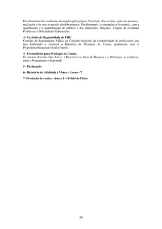 59
Detalhamento dos resultados alcançados pelo projeto. Descrição dos eventos, ações ou produtos
realizados e de seus eventuais desdobramentos. Detalhamento da abrangência do projeto, com a
qualificação e a quantificação do público e dos municípios atingidos. Citação de eventuais
Problemas e Dificuldades Enfrentados.
3 - Certidão de Regularidade do CRC
Certidão de Regularidade Válida do Conselho Regional de Contabilidade do profissional que
terá Elaborado e Assinará o Relatório de Prestação de Contas, juntamente com o
Proponente/Responsável pelo Projeto.
4 - Formulários para Prestação de Contas
Os anexos deverão estar Anexo 1 Descrever os Itens de Despesa e a Diferença, se existirem,
entre o Programado e Executado
5 - Declaração
6 - Relatório de Atividade e Metas – Anexo - 7
7- Prestação de contas - Anexo 1 – Relatório Físico
 
