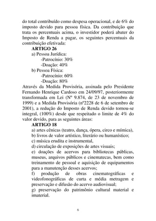 6
do total contribuído como despesa operacional, e de 6% do
imposto devido para pessoa física. Da contribuição que
trata os percentuais acima, o investidor poderá abater do
Imposto de Renda a pagar, os seguintes percentuais da
contribuição efetivada:
ARTIGO 26
a) Pessoa Jurídica:
-Patrocínio: 30%
-Doação: 40%
b) Pessoa Física:
-Patrocínio: 60%
-Doação: 80%
Através da Medida Provisória, assinada pelo Presidente
Fernando Henrique Cardoso em 24/09/97, posteriormente
transformada em Lei (Nº 9.874, de 23 de novembro de
1999) e a Medida Provisória (nº2228 de 6 de setembro de
2001), a redução do Imposto de Renda devido tornou-se
integral, (100%) desde que respeitado o limite de 4% do
valor devido, para as seguintes áreas:
ARTIGO 18
a) artes cênicas (teatro, dança, ópera, circo e mímica),
b) livros de valor artístico, literário ou humanístico;
c) música erudita e instrumental,
d) circulação de exposições de artes visuais;
e) doações de acervos para bibliotecas públicas,
museus, arquivos públicos e cinematecas, bem como
treinamento de pessoal e aquisição de equipamentos
para a manutenção desses acervos;
f) produção de obras cinematográficas e
videofonográficas de curta e média metragem e
preservação e difusão do acervo audiovisual;
g) preservação do patrimônio cultural material e
imaterial.
 