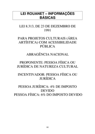 60
LEI ROUANET – INFORMAÇÕES
BÁSICAS
LEI 8.313, DE 23 DE DEZEMBRO DE
1991
PARA PROJETOS CULTURAIS (ÁREA
ARTÍSTICA) COM ACESSIBILIDADE
PÚBLICA
ABRAGÊNCIA NACIONAL
PROPONENTE: PESSOA FÍSICA OU
JURÍDICA DE NATUREZA CULTURAL
INCENTIVADOR: PESSOA FÍSICA OU
JURÍDICA
PESSOA JURÍDICA: 4% DE IMPOSTO
DEVIDO
PESSOA FÍSICA: 6% DO IMPOSTO DEVIDO
 