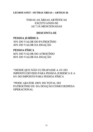 63
LEI ROUANET - OUTRAS ÁREAS – ARTIGO 26
TODAS AS ÁREAS ARTÍSTICAS
EXCETUANDO-SE
AS 7 JÁ MENCIONADAS
DESCONTA-SE
PESSOA JURÍDICA
30% DO VALOR DO PATROCÍNIO
40% DO VALOR DA DOAÇÃO
PESSOA FÍSICA
60% DO VALOR DO ATROCÍNIO
80% DO VALOR DA DOAÇÃO
*DESDE QUE NÃO ULTRAPASSE A 4% DO
IMPOSTO DEVIDO PARA PESSOA JURIDICA E A
6% DO IMPOSTO PARA PESSOA FÍSICA
*PODE ABATER 100% DO TOTAL DO
PATROCÍNIO OU DA DOAÇÃO COMO DESPESA
OPERACIONAL
 