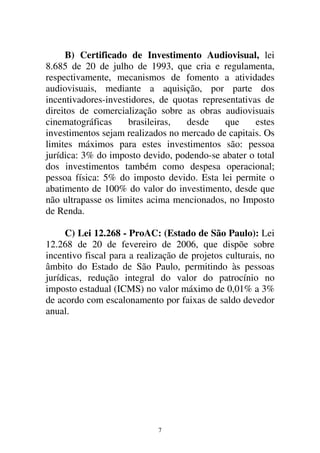 7
B) Certificado de Investimento Audiovisual, lei
8.685 de 20 de julho de 1993, que cria e regulamenta,
respectivamente, mecanismos de fomento a atividades
audiovisuais, mediante a aquisição, por parte dos
incentivadores-investidores, de quotas representativas de
direitos de comercialização sobre as obras audiovisuais
cinematográficas brasileiras, desde que estes
investimentos sejam realizados no mercado de capitais. Os
limites máximos para estes investimentos são: pessoa
jurídica: 3% do imposto devido, podendo-se abater o total
dos investimentos também como despesa operacional;
pessoa física: 5% do imposto devido. Esta lei permite o
abatimento de 100% do valor do investimento, desde que
não ultrapasse os limites acima mencionados, no Imposto
de Renda.
C) Lei 12.268 - ProAC: (Estado de São Paulo): Lei
12.268 de 20 de fevereiro de 2006, que dispõe sobre
incentivo fiscal para a realização de projetos culturais, no
âmbito do Estado de São Paulo, permitindo às pessoas
jurídicas, redução integral do valor do patrocínio no
imposto estadual (ICMS) no valor máximo de 0,01% a 3%
de acordo com escalonamento por faixas de saldo devedor
anual.
 