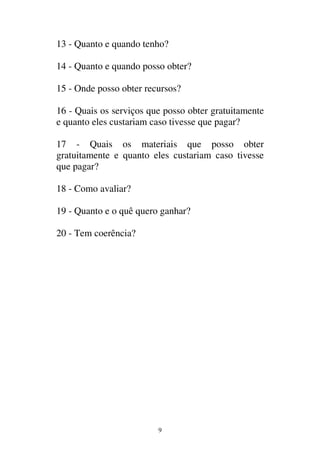 9
13 - Quanto e quando tenho?
14 - Quanto e quando posso obter?
15 - Onde posso obter recursos?
16 - Quais os serviços que posso obter gratuitamente
e quanto eles custariam caso tivesse que pagar?
17 - Quais os materiais que posso obter
gratuitamente e quanto eles custariam caso tivesse
que pagar?
18 - Como avaliar?
19 - Quanto e o quê quero ganhar?
20 - Tem coerência?
 