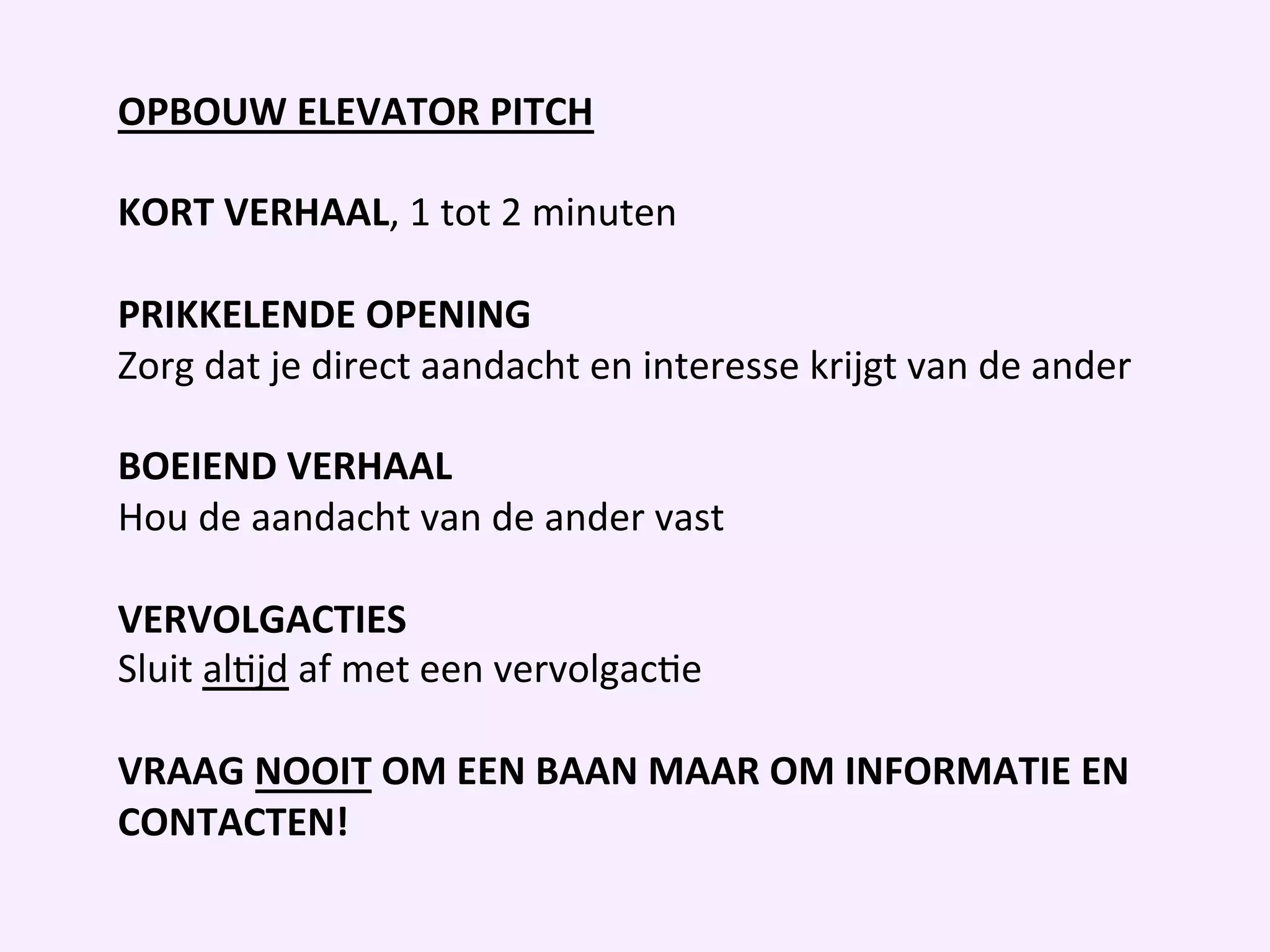OPBOUW	
  ELEVATOR	
  PITCH	
  
	
  	
  
KORT	
  VERHAAL,	
  1	
  tot	
  2	
  minuten	
  
	
  	
  
PRIKKELENDE	
  OPENING	
  	
  
Zorg	
  dat	
  je	
  direct	
  aandacht	
  en	
  interesse	
  krijgt	
  van	
  de	
  ander	
  	
  
	
  	
  
BOEIEND	
  VERHAAL	
  	
  
Hou	
  de	
  aandacht	
  van	
  de	
  ander	
  vast	
  
	
  	
  
VERVOLGACTIES	
  
Sluit	
  alIjd	
  af	
  met	
  een	
  vervolgacIe	
  
	
  	
  
VRAAG	
  NOOIT	
  OM	
  EEN	
  BAAN	
  MAAR	
  OM	
  INFORMATIE	
  EN	
  
CONTACTEN!	
  
	
  	
  
 