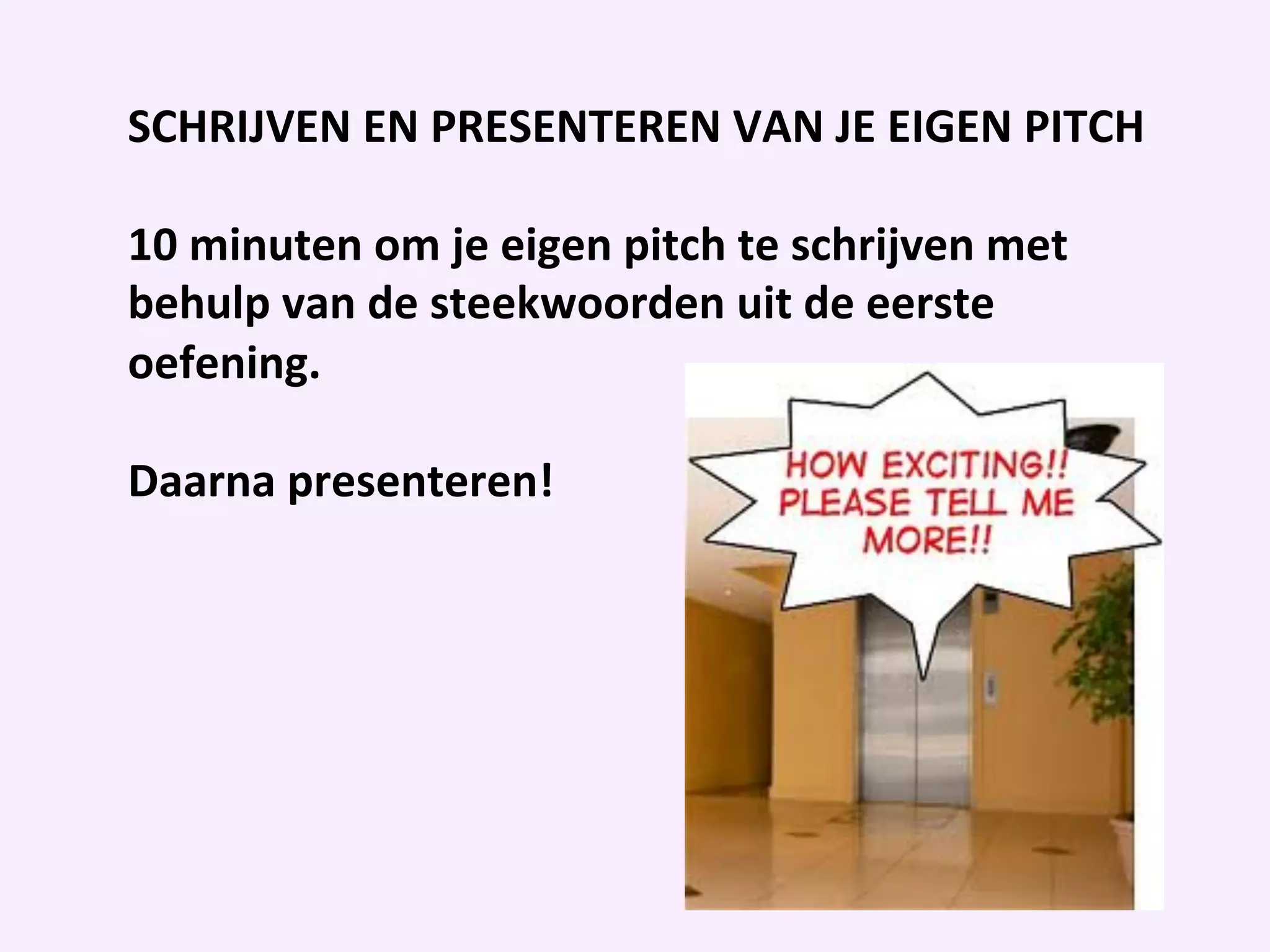 SCHRIJVEN	
  EN	
  PRESENTEREN	
  VAN	
  JE	
  EIGEN	
  PITCH	
  
	
  
10	
  minuten	
  om	
  je	
  eigen	
  pitch	
  te	
  schrijven	
  met	
  
behulp	
  van	
  de	
  steekwoorden	
  uit	
  de	
  eerste	
  
oefening.	
  	
  
	
  
Daarna	
  presenteren!	
  	
  
	
  
	
  
 
