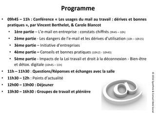 ©2016SpotPink&ConseilWebSocial
Programme
• 09h45 – 11h : Conférence « Les usages du mail au travail : dérives et bonnes
pratiques », par Vincent Berthelot, & Carole Blancot
• 1ère partie – L’e-mail en entreprise : constats chiffrés (9h45 – 10h)
• 2ème partie - Les dangers de l’e-mail et les dérives d’utilisation (10h – 10h15)
• 3ème partie – Initiative d’entreprises
• 4ème partie – Conseils et bonnes pratiques (10h15 - 10h45)
• 5ème partie - Impacts de la Loi travail et droit à la déconnexion - Bien-être
et détox. digitale (10h45 – 11h)
• 11h – 11h30 : Questions/Réponses et échanges avec la salle
• 11h30 – 12h : Points d’actualité
• 12h00 – 13h00 : Déjeuner
• 13h30 – 16h30 : Groupes de travail et plénière
 