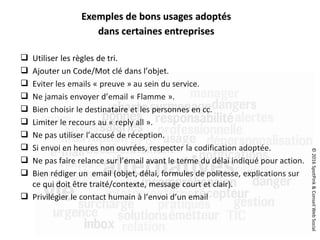 ©2016SpotPink&ConseilWebSocial
 Utiliser les règles de tri.
 Ajouter un Code/Mot clé dans l’objet.
 Eviter les emails « preuve » au sein du service.
 Ne jamais envoyer d’email « Flamme ».
 Bien choisir le destinataire et les personnes en cc.
 Limiter le recours au « reply all ».
 Ne pas utiliser l’accusé de réception.
 Si envoi en heures non ouvrées, respecter la codification adoptée.
 Ne pas faire relance sur l’email avant le terme du délai indiqué pour action.
 Bien rédiger un email (objet, délai, formules de politesse, explications sur
ce qui doit être traité/contexte, message court et clair).
 Privilégier le contact humain à l’envoi d’un email
Exemples de bons usages adoptés
dans certaines entreprises
 