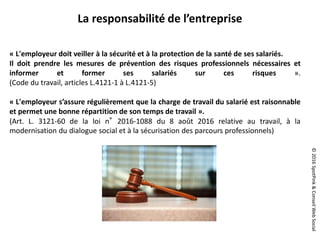 ©2016SpotPink&ConseilWebSocial
« L'employeur doit veiller à la sécurité et à la protection de la santé de ses salariés.
Il doit prendre les mesures de prévention des risques professionnels nécessaires et
informer et former ses salariés sur ces risques ».
(Code du travail, articles L.4121-1 à L.4121-5)
« L'employeur s’assure régulièrement que la charge de travail du salarié est raisonnable
et permet une bonne répartition de son temps de travail ».
(Art. L. 3121-60 de la loi n°2016-1088 du 8 août 2016 relative au travail, à la
modernisation du dialogue social et à la sécurisation des parcours professionnels)
La responsabilité de l’entreprise
 