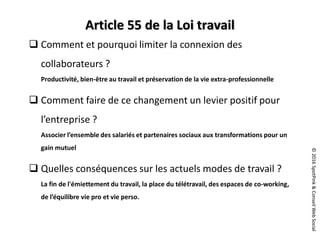 ©2016SpotPink&ConseilWebSocial
Article 55 de la Loi travail
 Comment et pourquoi limiter la connexion des
collaborateurs ?
Productivité, bien-être au travail et préservation de la vie extra-professionnelle
 Comment faire de ce changement un levier positif pour
l’entreprise ?
Associer l’ensemble des salariés et partenaires sociaux aux transformations pour un
gain mutuel
 Quelles conséquences sur les actuels modes de travail ?
La fin de l'émiettement du travail, la place du télétravail, des espaces de co-working,
de l’équilibre vie pro et vie perso.
 