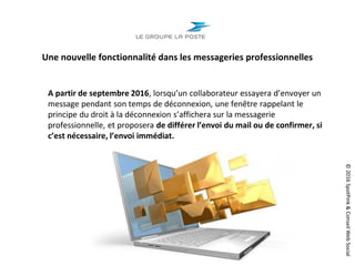 ©2016SpotPink&ConseilWebSocial
Une nouvelle fonctionnalité dans les messageries professionnelles
A partir de septembre 2016, lorsqu’un collaborateur essayera d’envoyer un
message pendant son temps de déconnexion, une fenêtre rappelant le
principe du droit à la déconnexion s’affichera sur la messagerie
professionnelle, et proposera de différer l’envoi du mail ou de confirmer, si
c’est nécessaire, l’envoi immédiat.
 