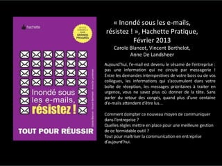 ©2016SpotPink&ConseilWebSocial
« Inondé sous les e-mails,
résistez ! », Hachette Pratique,
Février 2013
Carole Blancot, Vincent Berthelot,
Anne De Landsheer
Aujourd’hui, l’e-mail est devenu le sésame de l’entreprise :
pas une information qui ne circule par messagerie !
Entre les demandes intempestives de votre boss ou de vos
collègues, les informations qui s’accumulent dans votre
boîte de réception, les messages prioritaires à traiter en
urgence, vous ne savez plus où donner de la tête. Sans
parler du retour des congés, quand plus d’une centaine
d’e-mails attendent d’être lus...
Comment dompter ce nouveau moyen de communiquer
dans l’entreprise ?
Quelles règles mettre en place pour une meilleure gestion
de ce formidable outil ?
Tout pour maîtriser la communication en entreprise
d’aujourd’hui.
 