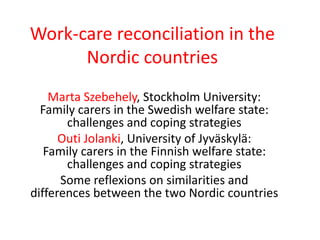Work-care reconciliation in the 
Nordic countries 
Marta Szebehely, Stockholm University: 
Family carers in the Swedish welfare state: 
challenges and coping strategies 
Outi Jolanki, University of Jyväskylä: 
Family carers in the Finnish welfare state: 
challenges and coping strategies 
Some reflexions on similarities and 
differences between the two Nordic countries 
 
