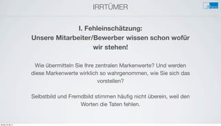 IRRTÜMER
e
I. Fehleinschätzung:
Unsere Mitarbeiter/Bewerber wissen schon wofür
wir stehen!
Wie übermitteln Sie Ihre zentralen Markenwerte? Und werden
diese Markenwerte wirklich so wahrgenommen, wie Sie sich das
vorstellen?
Selbstbild und Fremdbild stimmen häuﬁg nicht überein, weil den
Worten die Taten fehlen.
Montag, 26. Mai 14
 