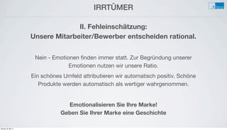 IRRTÜMER
e
II. Fehleinschätzung:
Unsere Mitarbeiter/Bewerber entscheiden rational.
Nein - Emotionen ﬁnden immer statt. Zur Begründung unserer
Emotionen nutzen wir unsere Ratio.
Ein schönes Umfeld attributieren wir automatisch positiv. Schöne
Produkte werden automatisch als wertiger wahrgenommen.
Emotionalisieren Sie Ihre Marke!
Geben Sie Ihrer Marke eine Geschichte
Montag, 26. Mai 14
 