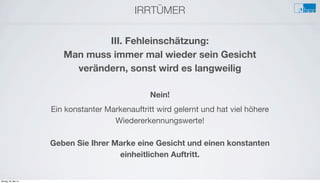 IRRTÜMER
e
III. Fehleinschätzung:
Man muss immer mal wieder sein Gesicht
verändern, sonst wird es langweilig
Nein!
Ein konstanter Markenauftritt wird gelernt und hat viel höhere
Wiedererkennungswerte!
Geben Sie Ihrer Marke eine Gesicht und einen konstanten
einheitlichen Auftritt.
Montag, 26. Mai 14
 