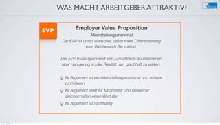 WAS MACHT ARBEITGEBER ATTRAKTIV?
Employer Value Proposition
Alleinstellungsmerkmal
Der EVP ist umso wertvoller, desto mehr Differenzierung
vom Wettbewerb Sie zulässt.
Der EVP muss spannend sein, um attraktiv zu erscheinen
aber nah genug an der Realität, um glaubhaft zu wirken.
Ihr Argument ist ein Alleinstellungsmerkmal und schwer
zu imitieren
Ihr Argument stellt für Mitarbeiter und Bewerber
gleichermaßen einen Wert dar
Ihr Argument ist nachhaltig
EVP
Montag, 26. Mai 14
 