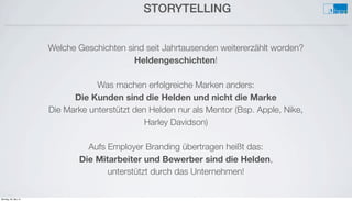 STORYTELLING
Welche Geschichten sind seit Jahrtausenden weitererzählt worden?
Heldengeschichten!
Was machen erfolgreiche Marken anders:
Die Kunden sind die Helden und nicht die Marke
Die Marke unterstützt den Helden nur als Mentor (Bsp. Apple, Nike,
Harley Davidson)
Aufs Employer Branding übertragen heißt das:
Die Mitarbeiter und Bewerber sind die Helden,
unterstützt durch das Unternehmen!
Montag, 26. Mai 14
 
