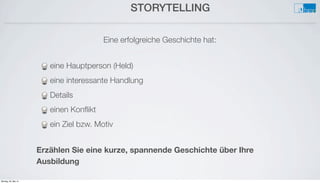 STORYTELLING
Eine erfolgreiche Geschichte hat:
eine Hauptperson (Held)
eine interessante Handlung
Details
einen Konﬂikt
ein Ziel bzw. Motiv
Erzählen Sie eine kurze, spannende Geschichte über Ihre
Ausbildung
Montag, 26. Mai 14
 