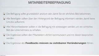 MITARBEITERBEFRAGUNG
Die Befragung sollte grundsätzlich anonym sein, damit Sie ein ehrliches Bild bekommen.
Alle Beteiligten sollten über den Hintergrund der Befragung informiert werden, damit keine
Unruhe aufkommt.
Alle Hierarchieebenen sollten in die Befragung mit einbezogen werden, um ein wirkliches
Bild des Unternehmens zu erhalten.
Die Ergebnisse sollten den Mitarbeitern ehrlich kommuniziert und mit diesen besprochen
werden.
Die Ergebnisse des Feedbacks müssen zu sichtbaren Veränderungen führen.
Montag, 26. Mai 14
 