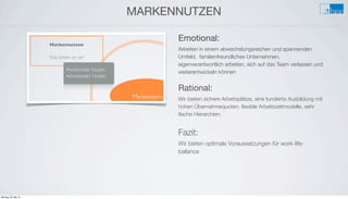 e
MARKENNUTZEN
Emotional:
Arbeiten in einem abwechslungsreichen und spannenden
Umfeld, familienfreundliches Unternehmen,
eigenverantwortlich arbeiten, sich auf das Team verlassen und
weiterentwickeln können
Rational:
Wir bieten sichere Arbeitsplätze, eine fundierte Ausbildung mit
hohen Übernahmequoten, ﬂexible Arbeitszeitmodelle, sehr
ﬂache Hierarchien.
Fazit:
Wir bieten optimale Voraussetzungen für work-life-
ballance
Montag, 26. Mai 14
 