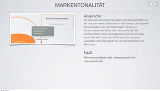 e
MARKENTONALITÄT
Ansprache:
Wir sprechen Menschen freundlich und partnerschaftlich an.
Wir machen keinen Unterschied in der internen und externen
Kommunikation. Wir vermitteln Spaß, Freude und
kommunizieren ein Stück weit unkonventionell. Wir
kommunizieren immer auf Augenhöhe und nie von oben
herab. Bei aller Lockerheit ist Sicherheit für uns ganz
wesentlich und diese basiert bei uns auf Vertrauen in die
Menschen.
Fazit:
Wir kommunizieren nett, vertrauensvoll und
unkonventionell
Montag, 26. Mai 14
 