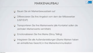 MARKENAUFBAU
e
Bauen Sie ein Markenbewusstsein auf
Differenzieren Sie Ihre Angebot vom dem der Mitbewerber
(USP/EVP)
Transportieren Sie Ihre Markenwerte (alle Kontakte! sollen die
zentralen Markenwerte vermitteln)
Emotionalisieren Sie Ihre Marke (Stroy Telling)
Integrieren Sie alle Außendarstellungen (Starke Marken haben
ein einheitliches Gesicht) in Ihre Markenkommunikation
Montag, 26. Mai 14
 