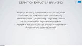 DEFINITION EMPLOYER BRANDING
Employer Branding ist eine unternehmensstrategische
Maßnahme, bei der Konzepte aus dem Marketing -
insbesondere der Markenbildung - angewandt werden,
um ein Unternehmen insgesamt als attraktiven
Arbeitgeber dazustellen und von anderen Wettbewerbern
im Arbeitsmarkt positiv abzuheben.
Montag, 26. Mai 14
 