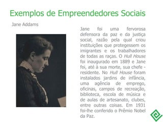 Exemplos de Empreendedores Sociais Jane foi uma fervorosa defensora da paz e da justiça social, razão pela qual criou instituições que protegessem os imigrantes e os trabalhadores de todas as raças. O  Hull House  foi inaugurado em 1889 e Jane foi, até à sua morte, sua chefe - residente. No  Hull House  foram instalados jardins de infância, uma agência de emprego, oficinas, campos de recreação, biblioteca, escola de música e de aulas de artesanato, clubes, entre outras coisas. Em 1931 foi-lhe conferido o Prêmio Nobel da Paz. Jane Addams 