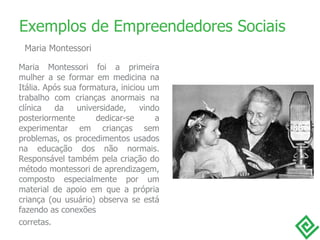 Maria Montessori foi a primeira mulher a se formar em medicina na Itália. Após sua formatura, iniciou um trabalho com crianças anormais na clínica da universidade, vindo posteriormente dedicar-se a experimentar em crianças sem problemas, os procedimentos usados na educação dos não normais. Responsável também pela criação do método montessori de aprendizagem, composto especialmente por um material de apoio em que a própria criança (ou usuário) observa se está fazendo as conexões  corretas. Exemplos de Empreendedores Sociais Maria Montessori 