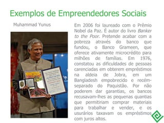 Em 2006 foi laureado com o Prêmio Nobel da Paz. É autor do livro  Banker to the Poor . Pretende acabar com a pobreza através do banco que fundou, o Banco Grameen, que oferece ativamente microcrédito para milhões de famílias. Em 1976, constatou as dificuldades de pessoas carenciadas em obterem empréstimos na aldeia de Jobra, em um Bangladesh empobrecido e recém-separado do Paquistão. Por não poderem dar garantias, os bancos recusavam-lhes as pequenas quantias que permitiriam comprar materiais para trabalhar e vender, e os usurários taxavam os empréstimos com juros altos. Exemplos de Empreendedores Sociais Muhammad Yunus 
