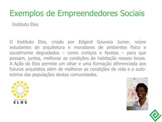O Instituto Elos, criado por Edgard Gouveia Junior, reúne estudantes de arquitetura e moradores de ambientes físico e socialmente degradados – como cortiços e favelas – para que possam, juntos, melhorar as condições de habitação nesses locais. A Ação do Elos permite um olhar e uma formação diferenciada aos futuros arquitetos além de melhorar as condições de vida e a auto-estima das populações destas comunidades. Exemplos de Empreendedores Sociais Instituto Elos 