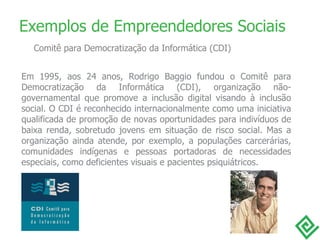 Em 1995, aos 24 anos, Rodrigo Baggio fundou o Comitê para Democratização da Informática (CDI), organização não-governamental que promove a inclusão digital visando à inclusão social. O CDI é reconhecido internacionalmente como uma iniciativa qualificada de promoção de novas oportunidades para indivíduos de baixa renda, sobretudo jovens em situação de risco social. Mas a organização ainda atende, por exemplo, a populações carcerárias, comunidades indígenas e pessoas portadoras de necessidades especiais, como deficientes visuais e pacientes psiquiátricos. Exemplos de Empreendedores Sociais Comitê para Democratização da Informática (CDI) 
