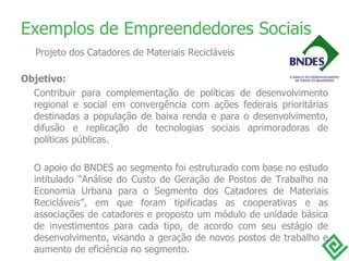 Objetivo: Contribuir para complementação de políticas de desenvolvimento regional e social em convergência com ações federais prioritárias destinadas a população de baixa renda e para o desenvolvimento, difusão e replicação de tecnologias sociais aprimoradoras de políticas públicas. O apoio do BNDES ao segmento foi estruturado com base no estudo intitulado  “ Análise do Custo de Geração de Postos de Trabalho na Economia Urbana para o Segmento dos Catadores de Materiais Recicláveis ” , em que foram tipificadas as cooperativas e as associações de catadores e proposto um módulo de unidade básica de investimentos para cada tipo, de acordo com seu estágio de desenvolvimento, visando a geração de novos postos de trabalho e aumento de eficiência no segmento. Exemplos de Empreendedores Sociais Projeto dos Catadores de Materiais Recicláveis 