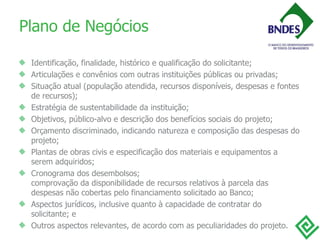 Plano de Negócios Identificação, finalidade, histórico e qualificação do solicitante;  Articulações e convênios com outras instituições públicas ou privadas;  Situação atual (população atendida, recursos disponíveis, despesas e fontes de recursos);  Estratégia de sustentabilidade da instituição;  Objetivos, público-alvo e descrição dos benefícios sociais do projeto;  Orçamento discriminado, indicando natureza e composição das despesas do projeto;  Plantas de obras civis e especificação dos materiais e equipamentos a serem adquiridos;  Cronograma dos desembolsos; comprovação da disponibilidade de recursos relativos à parcela das despesas não cobertas pelo financiamento solicitado ao Banco;  Aspectos jurídicos, inclusive quanto à capacidade de contratar do solicitante; e  Outros aspectos relevantes, de acordo com as peculiaridades do projeto.  
