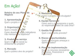 Em Ação! Roteiro do seu Plano de Negócio 1. Apresentação Qual o projeto e porque? 2. Organização Qual a missão e visão? Como atuarão e quais indicadores irão mensurar os objetivos? 3. Produto ou serviço Qual o impacto social ou ambiental do projeto? 4. Mercado Qual o público alvo do projeto? 5. Marketing Como o projeto será divulgado? 6. Equipe Gerencial Como será o organograma e quais as responsabilidades de cada área? 7. Gestão financeiras Qual o orçamento previsto? 8. Riscos e Oportunidades Quais as principais ameaças e oportunidades? 9. Plano de implementação Quais os recursos necessários (humanos, financeiros e materiais)? 