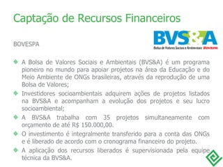 Captação de Recursos Financeiros BOVESPA A Bolsa de Valores Sociais e Ambientais (BVS&A) é um programa pioneiro no mundo para apoiar projetos na área da Educação e do Meio Ambiente de ONGs brasileiras, através da reprodução de uma Bolsa de Valores; Investidores socioambientais adquirem ações de projetos listados na BVS&A e acompanham a evolução dos projetos e seu lucro socioambiental; A BVS&A trabalha com 35 projetos simultaneamente com orçamento de até R$ 150.000,00. O investimento é integralmente transferido para a conta das ONGs e é liberado de acordo com o cronograma financeiro do projeto. A aplicação dos recursos liberados é supervisionada pela equipe técnica da BVS&A. 