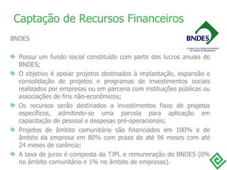 Captação de Recursos Financeiros BNDES Possui um fundo social constituído com parte dos lucros anuais do BNDES;   O objetivo é apoiar projetos destinados à implantação, expansão e consolidação de projetos e programas de investimentos sociais realizados por empresas ou em parceria com instituições públicas ou associações de fins não-econômicos; Os recursos serão destinados a investimentos fixos de projetos específicos, admitindo-se uma parcela para aplicação em capacitação de pessoal e despesas pré-operacionais; Projetos de âmbito comunitário são financiados em 100% e de âmbito da empresa em 80% com prazo de até 96 meses com até 24 meses de carência; A taxa de juros é composta da TJPL e remuneração do BNDES (0% no âmbito comunitário  e  1% no âmbito de empresas). 