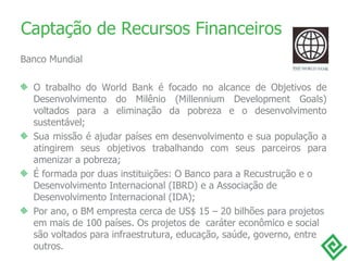 Captação de Recursos Financeiros Banco Mundial O trabalho do World Bank é focado no alcance de Objetivos de Desenvolvimento do Milênio (Millennium Development Goals) voltados para a eliminação da pobreza e o desenvolvimento sustentável; Sua missão é ajudar países em desenvolvimento e sua população a atingirem seus objetivos trabalhando com seus parceiros para amenizar a pobreza; É formada por duas instituições: O Banco para a Recustrução e o Desenvolvimento Internacional (IBRD) e a Associação de Desenvolvimento Internacional (IDA); Por ano, o BM empresta cerca de US$ 15 – 20 bilhões para projetos em mais de 100 países. Os projetos de  caráter econômico e social são voltados para infraestrutura, educação, saúde, governo, entre outros.  