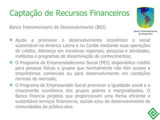 Captação de Recursos Financeiros Banco Interamericano de Desenvolvimento (BID) Ajuda a promover o desenvolvimento econômico e social sustentável na América Latina e no Caribe mediante suas operações de crédito, liderança em iniciativas regionais, pesquisa e atividades, institutos e programas de disseminação de conhecimentos; O Programa de Empreendedorismo Social (PES) disponibiliza crédito para pessoas físicas e grupos que normalmente não têm acesso a empréstimos comerciais ou para desenvolvimento em condições normais de mercado; O Programa de Empresariado Social promover a igualdade social e o crescimento econômico dos grupos pobres e marginalizados. O Banco financia projetos que proporcionam uma forma eficiente e sustentável serviços financeiros, sociais e/ou de desenvolvimento de comunidades do público-alvo.  