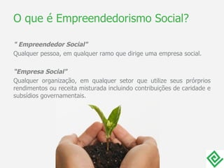 O que é Empreendedorismo Social? " Empreendedor Social" Qualquer pessoa, em qualquer ramo que dirige uma empresa social. “ Empresa Social" Qualquer organização, em qualquer setor que utilize seus prórprios rendimentos ou receita misturada incluindo contribuições de caridade e subsídios governamentais.  