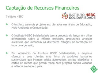 Captação de Recursos Financeiros Instituto HSBC O instituto gerencia projetos estruturados nas áreas de Educação, Meio Ambiente e Comunidade; O Instituto HSBC Solidariedade tem a proposta de lançar um olhar diferenciado sobre a infância brasileira, procurando articular iniciativas que alcancem os diferentes estágios de formação de toda uma geração; Por intermédio do Instituto HSBC Solidariedade, a empresa oferece a seus clientes uma linha de produtos bancários sustentáveis que incluem débito automático, extrato eletrônico e cartão de crédito que geram renda para projetos sociais voltados à infância em todo o país. 